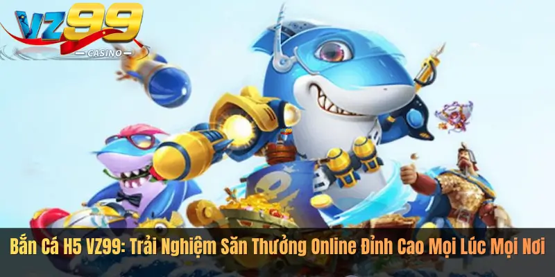 Bắn Cá H5 VZ99: Trải Nghiệm Săn Thưởng Online Đỉnh Cao Mọi Lúc Mọi Nơi
